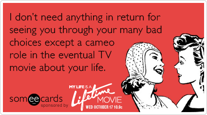 someecards.com - I don't need anything in return for seeing you through your many bad choices except a cameo role in the eventual TV movie about your life.