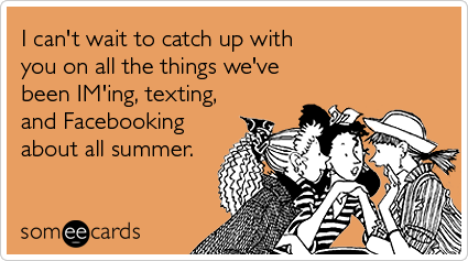 someecards.com - I can't wait to catch up with you on all the things we've been IM'ing, texting, and Facebooking about all summer