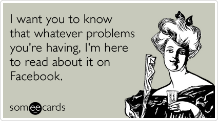 Funny Sympathy Ecard: I want you to know that whatever problems you're having, I'm here to read about it on Facebook.