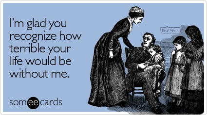 someecards.com - I'm glad you recognize how terrible your life would be without me