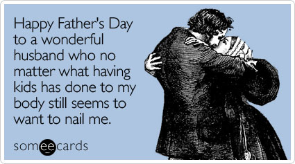 someecards.com - Happy Father's Day to a wonderful husband who no matter what having kids has done to my body still seems to want to nail me