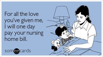 For all the love you've given me, I will one day pay your nursing home bill