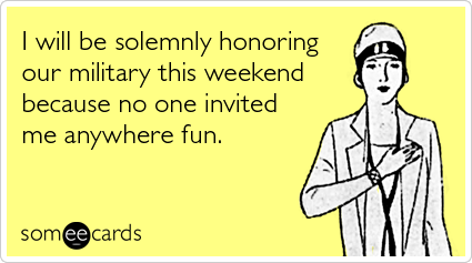 someecards.com - I will be solemnly honoring our military this weekend because no one invited me anywhere fun