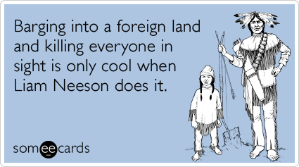 someecards.com - Barging into a foreign land and killing everyone in sight is only cool when Liam Neeson does it.