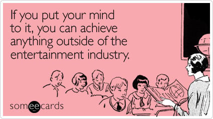 If you put your mind to it, you can achieve anything outside of the entertainment industry.
