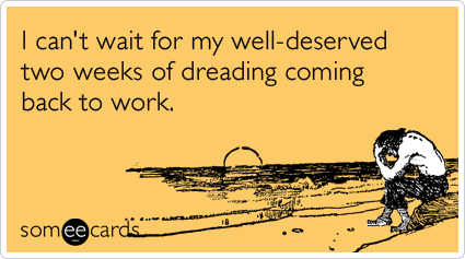 I can't wait for my well-deserved two weeks of dreading coming back to work.