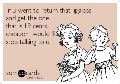 if u went to return that lipgloss
and get the one
that is 19 cents
cheaper I would lliterally
stop talking to u