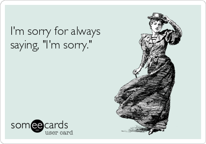 I'm sorry for always saying, "I'm sorry."