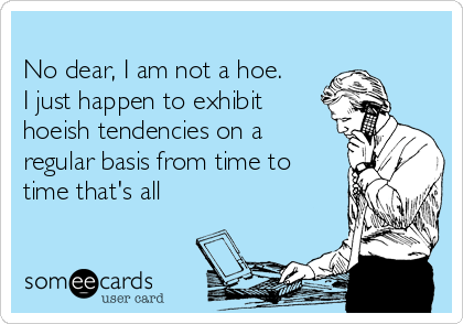 No dear, I am not a hoe.
I just happen to exhibit
hoeish tendencies on a
regular basis from time to
time that's all