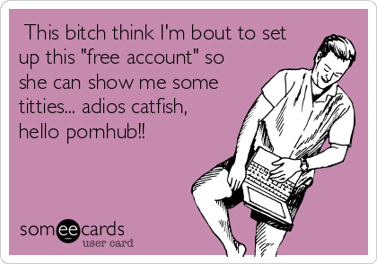 This bitch think I'm bout to set
up this "free account" so
she can show me some
titties... adios catfish,
hello pornhub!!