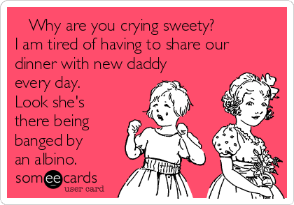 Why are you crying sweety?
I am tired of having to share our
dinner with new daddy
every day.
Look she's
there being
banged by
an albino.