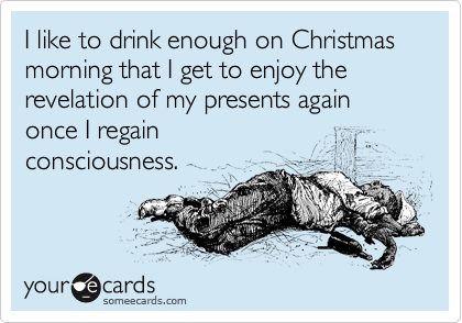 Funny Christmas Season Ecard: I like to drink enough on Christmas morning that I get to enjoy the revelation of my presents again once I regain consciousness.