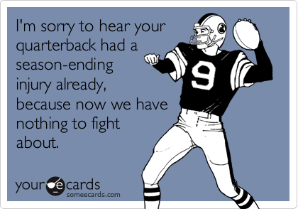 I'm sorry to hear your
quarterback had a
season-ending
injury already,
because now we have
nothing to fight
about.