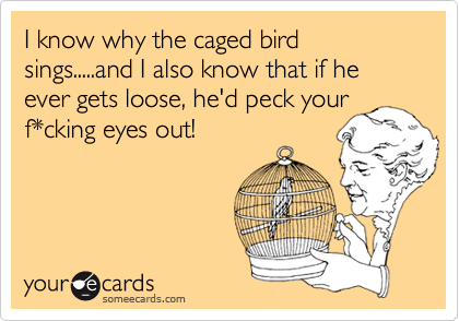 I know why the caged bird sings.....and I also know that if he ever gets loose, he'd peck your
f*cking eyes out!