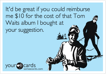 It'd be great if you could reimburse me $10 for the cost of that Tom Waits album I bought at
your suggestion.