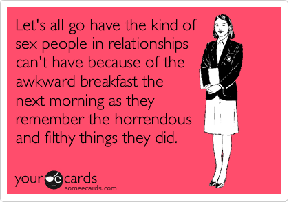 Let's all go have the kind of
sex people in relationships
can't have because of the
awkward breakfast the
next morning as they
remember the horrendous
and filthy things they did.