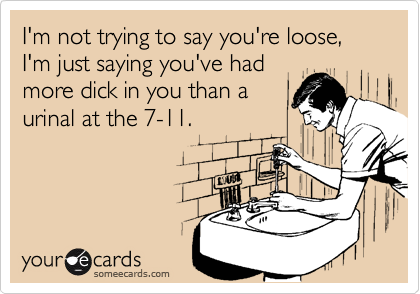 I'm not trying to say you're loose, I'm just saying you've had
more dick in you than a
urinal at the 7-11.