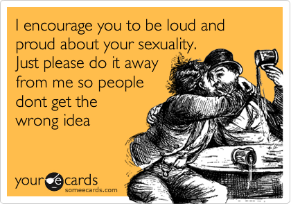I encourage you to be loud and proud about your sexuality.
Just please do it away
from me so people
dont get the
wrong idea
