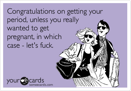 Congratulations on getting your period, unless you really
wanted to get
pregnant, in which
case - let's fuck.
