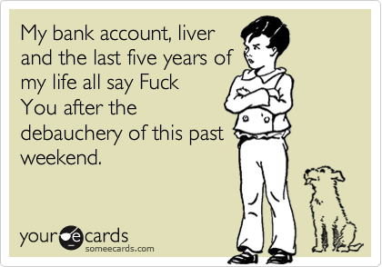 My bank account, liver
and the last five years of
my life all say Fuck
You after the
debauchery of this past
weekend.