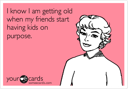 I know I am getting old when my friends start having kids on purpose.