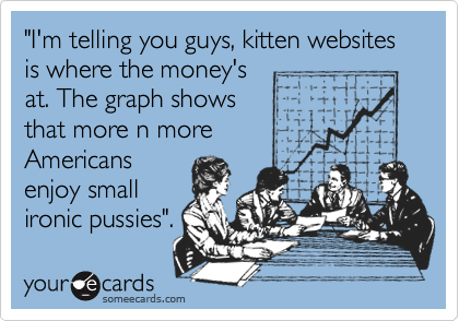 "I'm telling you guys, kitten websites is where the money's
at. The graph shows
that more n more
Americans
enjoy small
ironic pussies".