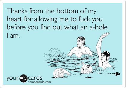 Thanks from the bottom of my heart for allowing me to fuck you before you find out what an a-hole I am.