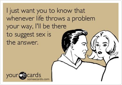 I just want you to know that whenever life throws a problem your way, I'll be there
to suggest sex is
the answer.