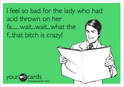 I feel so bad for the lady who had acid thrown on her
fa.......wait...wait...what the
f...that bitch is crazy!
