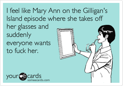 I feel like Mary Ann on the Gilligan's Island episode where she takes off her glasses and
suddenly
everyone wants
to fuck her.
