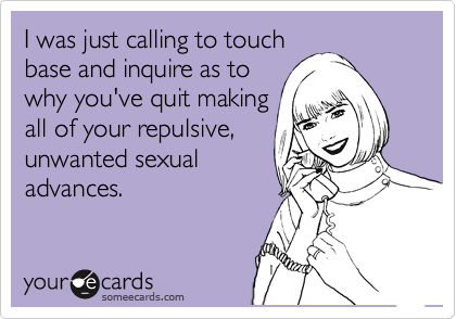 I was just calling to touch
base and inquire as to
why you've quit making
all of your repulsive,
unwanted sexual
advances.