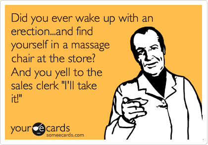Did you ever wake up with an erection...and find
yourself in a massage
chair at the store?
And you yell to the
sales clerk "I'll take
it!"