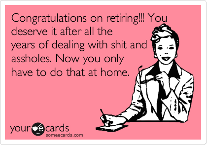 Congratulations on retiring!!! You deserve it after all the
years of dealing with shit and assholes. Now you only
have to do that at home.