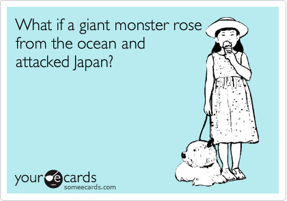 someecards.com - What if a giant monster rose from the ocean and attacked Japan?