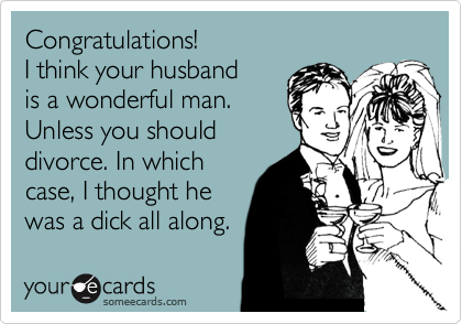 Congratulations!
I think your husband
is a wonderful man.
Unless you should
divorce. In which
case, I thought he
was a dick all along.