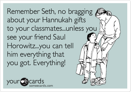 Remember Seth, no bragging
about your Hannukah gifts
to your classmates...unless you
see your friend Saul
Horowitz...you can tell
him everything that
you got. Everything!