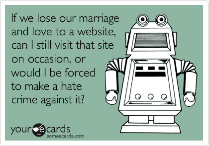 If we lose our marriage
and love to a website,
can I still visit that site
on occasion, or
would I be forced
to make a hate
crime against it?