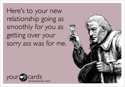 Here's to your new
relationship going as
smoothly for you as
getting over your
sorry ass was for me.