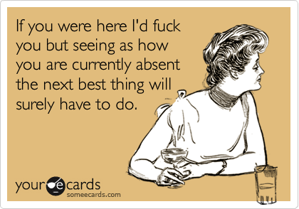 If you were here I'd fuck
you but seeing as how
you are currently absent
the next best thing will
surely have to do.