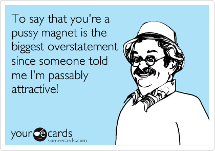 To say that you're a
pussy magnet is the
biggest overstatement
since someone told
me I'm passably
attractive!