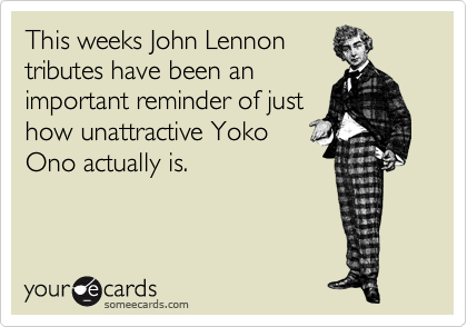 This weeks John Lennon
tributes have been an
important reminder of just
how unattractive Yoko
Ono actually is.
