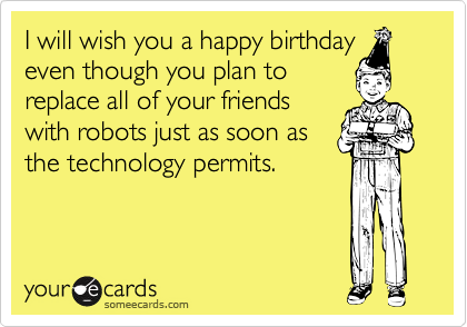 I will wish you a happy birthday
even though you plan to
replace all of your friends
with robots just as soon as
the technology permits.