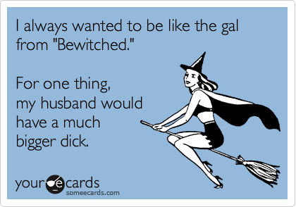 I always wanted to be like the gal
from "Bewitched."
For one thing,
my husband would
have a much
bigger dick.