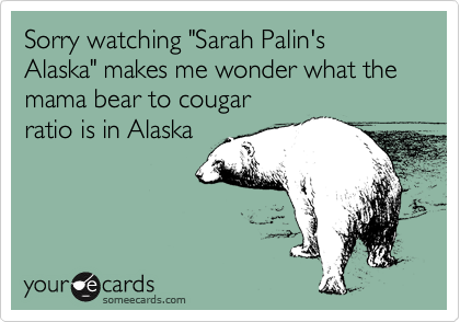 Sorry watching "Sarah Palin's Alaska" makes me wonder what the mama bear to cougar
ratio is in Alaska
