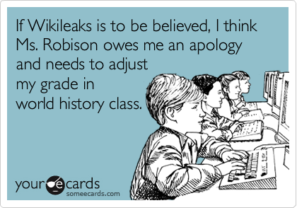 If Wikileaks is to be believed, I think
Ms. Robison owes me an apology
and needs to adjust
my grade in
world history class.