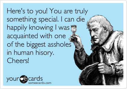 Here's to you! You are truly something special. I can die
happily knowing I was
acquainted with one
of the biggest assholes
in human hisory.
Cheers!
