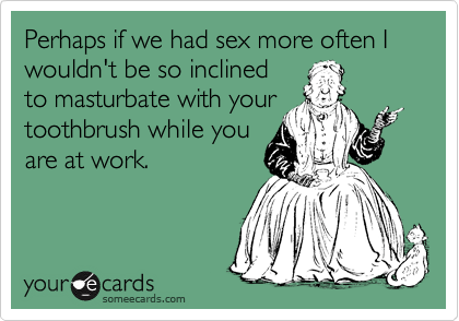 Perhaps if we had sex more often I wouldn't be so inclined
to masturbate with your
toothbrush while you
are at work.