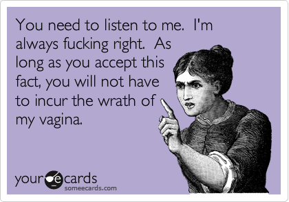 You need to listen to me. I'm always fucking right. As
long as you accept this
fact, you will not have
to incur the wrath of
my vagina.