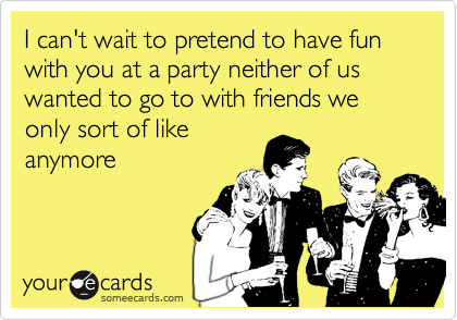 I can't wait to pretend to have fun with you at a party neither of us wanted to go to with friends we only sort of like
anymore