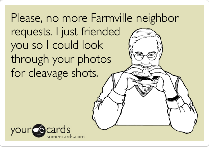 Please, no more Farmville neighbor requests. I just friended
you so I could look
through your photos
for cleavage shots.